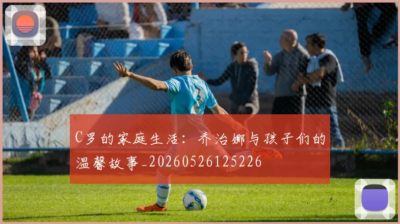 C罗的家庭生活:乔治娜与孩子们的温馨故事_20260526125226
