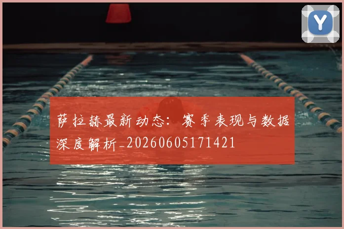 萨拉赫最新动态:赛季表现与数据深度解析_20260605171421