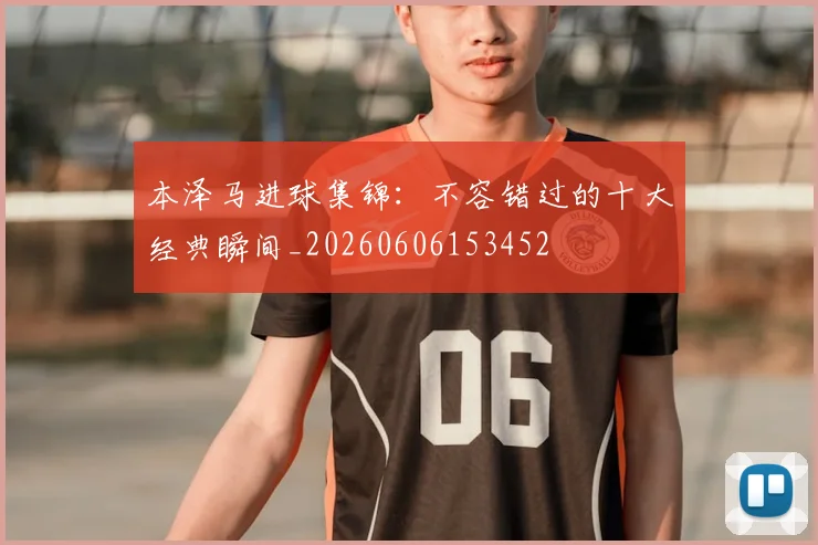 本泽马进球集锦:不容错过的十大经典瞬间_20260606153452