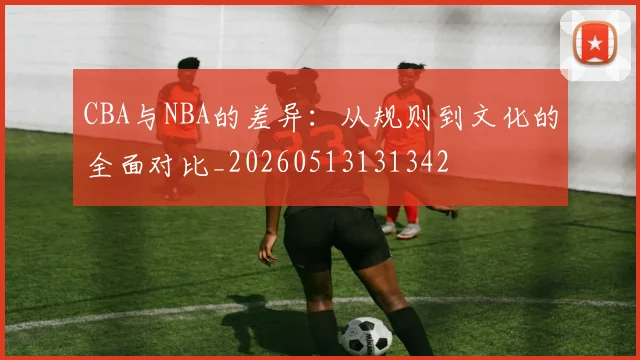CBA与NBA的差异：从规则到文化的全面对比_20260513131342