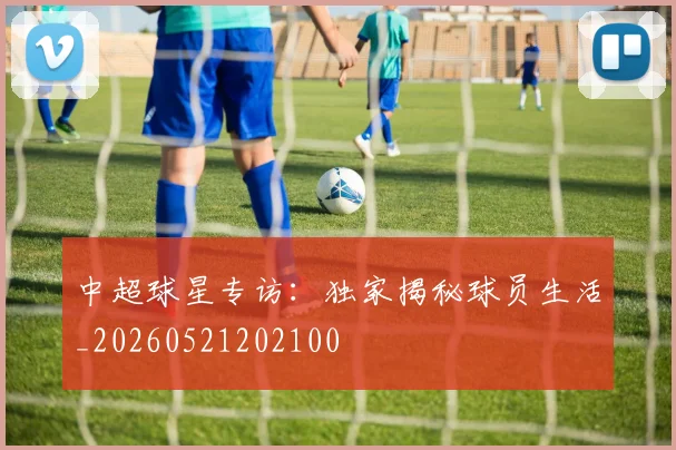 中超球星专访:独家揭秘球员生活_20260521202100