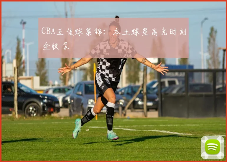 CBA五佳球集锦：本土球星高光时刻全收录