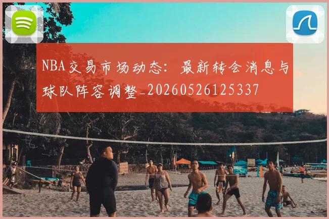 NBA交易市场动态:最新转会消息与球队阵容调整_20260526125337
